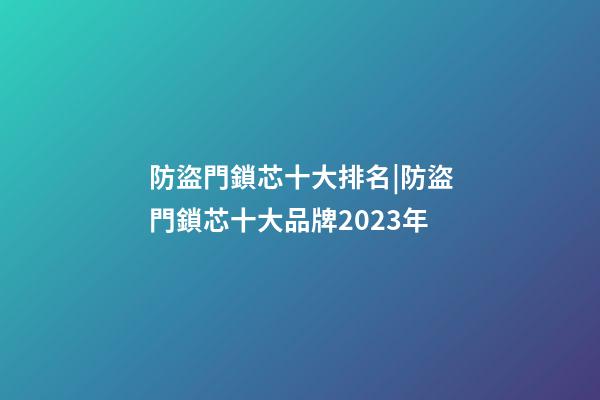 防盜門鎖芯十大排名|防盜門鎖芯十大品牌2023年-第1張-商標(biāo)起名-玄機(jī)派
